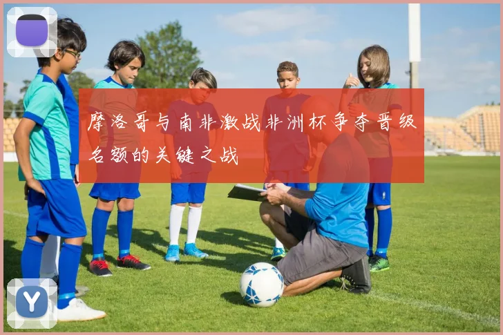 摩洛哥与南非激战非洲杯争夺晋级名额的关键之战