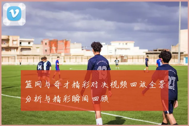 篮网与奇才精彩对决视频回放全景分析与精彩瞬间回顾