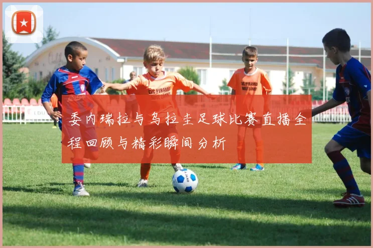 委内瑞拉与乌拉圭足球比赛直播全程回顾与精彩瞬间分析