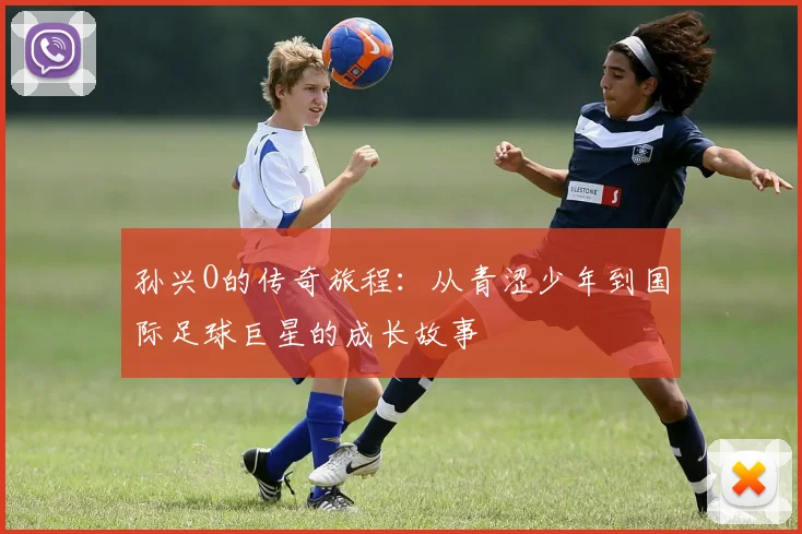 孙兴O的传奇旅程：从青涩少年到国际足球巨星的成长故事