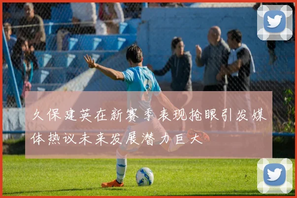 久保建英在新赛季表现抢眼引发媒体热议未来发展潜力巨大